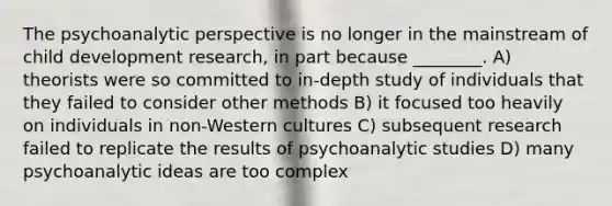 The psychoanalytic perspective is no longer in the mainstream of child development research, in part because ________. A) theorists were so committed to in-depth study of individuals that they failed to consider other methods B) it focused too heavily on individuals in non-Western cultures C) subsequent research failed to replicate the results of psychoanalytic studies D) many psychoanalytic ideas are too complex