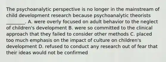 The psychoanalytic perspective is no longer in the mainstream of child development research because psychoanalytic theorists ________. A. were overly focused on adult behavior to the neglect of children's development B. were so committed to the clinical approach that they failed to consider other methods C. placed too much emphasis on the impact of culture on children's development D. refused to conduct any research out of fear that their ideas would not be confirmed