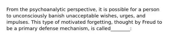 From the psychoanalytic perspective, it is possible for a person to unconsciously banish unacceptable wishes, urges, and impulses. This type of motivated forgetting, thought by Freud to be a primary defense mechanism, is called________: