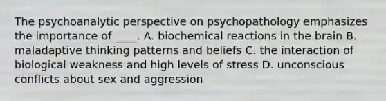 The psychoanalytic perspective on psychopathology emphasizes the importance of ____. A. biochemical reactions in the brain B. maladaptive thinking patterns and beliefs C. the interaction of biological weakness and high levels of stress D. unconscious conflicts about sex and aggression