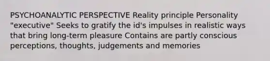 PSYCHOANALYTIC PERSPECTIVE Reality principle Personality "executive" Seeks to gratify the id's impulses in realistic ways that bring long-term pleasure Contains are partly conscious perceptions, thoughts, judgements and memories