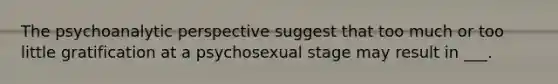 The psychoanalytic perspective suggest that too much or too little gratification at a psychosexual stage may result in ___.