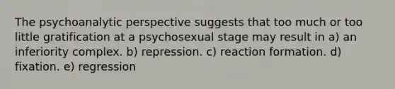 The psychoanalytic perspective suggests that too much or too little gratification at a psychosexual stage may result in a) an inferiority complex. b) repression. c) reaction formation. d) fixation. e) regression