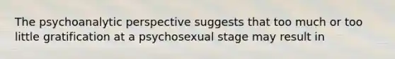 The psychoanalytic perspective suggests that too much or too little gratification at a psychosexual stage may result in​