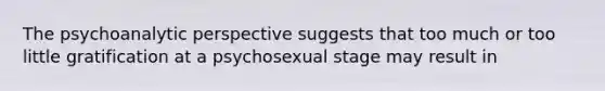 The psychoanalytic perspective suggests that too much or too little gratification at a psychosexual stage may result in