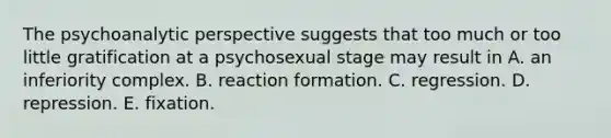 The psychoanalytic perspective suggests that too much or too little gratification at a psychosexual stage may result in A. an inferiority complex. B. reaction formation. C. regression. D. repression. E. fixation.