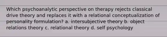 Which psychoanalytic perspective on therapy rejects classical drive theory and replaces it with a relational conceptualization of personality formulation? a. intersubjective theory b. object relations theory c. relational theory d. self psychology