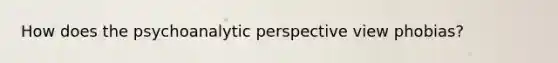 How does the psychoanalytic perspective view phobias?