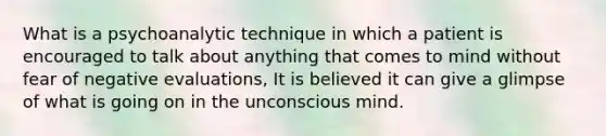 What is a psychoanalytic technique in which a patient is encouraged to talk about anything that comes to mind without fear of negative evaluations, It is believed it can give a glimpse of what is going on in the unconscious mind.