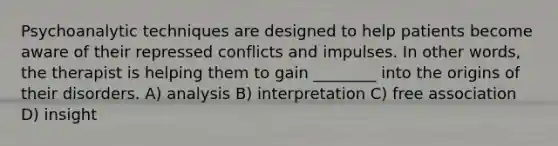 Psychoanalytic techniques are designed to help patients become aware of their repressed conflicts and impulses. In other words, the therapist is helping them to gain ________ into the origins of their disorders. A) analysis B) interpretation C) free association D) insight