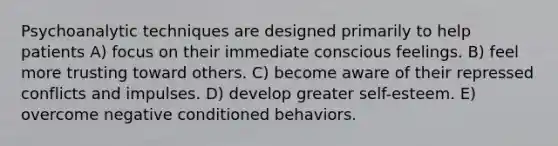 Psychoanalytic techniques are designed primarily to help patients A) focus on their immediate conscious feelings. B) feel more trusting toward others. C) become aware of their repressed conflicts and impulses. D) develop greater self-esteem. E) overcome negative conditioned behaviors.