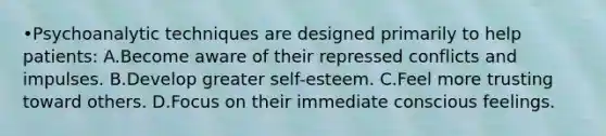 •Psychoanalytic techniques are designed primarily to help patients: A.Become aware of their repressed conflicts and impulses. B.Develop greater self-esteem. C.Feel more trusting toward others. D.Focus on their immediate conscious feelings.