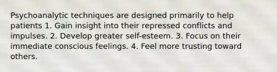 Psychoanalytic techniques are designed primarily to help patients 1. Gain insight into their repressed conflicts and impulses. 2. Develop greater self-esteem. 3. Focus on their immediate conscious feelings. 4. Feel more trusting toward others.