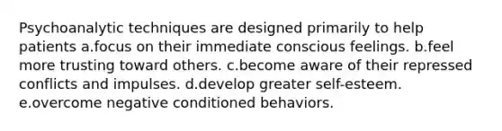 Psychoanalytic techniques are designed primarily to help patients a.focus on their immediate conscious feelings. b.feel more trusting toward others. c.become aware of their repressed conflicts and impulses. d.develop greater self-esteem. e.overcome negative conditioned behaviors.