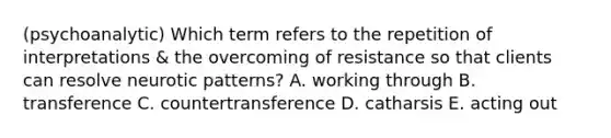 (psychoanalytic) Which term refers to the repetition of interpretations & the overcoming of resistance so that clients can resolve neurotic patterns? A. working through B. transference C. countertransference D. catharsis E. acting out