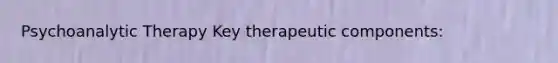 Psychoanalytic Therapy Key therapeutic components: