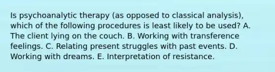 Is psychoanalytic therapy (as opposed to classical analysis), which of the following procedures is least likely to be used? A. The client lying on the couch. B. Working with transference feelings. C. Relating present struggles with past events. D. Working with dreams. E. Interpretation of resistance.