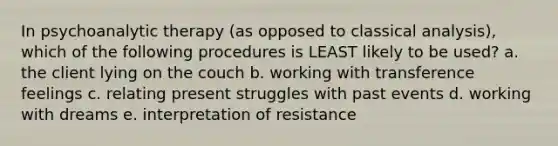 In psychoanalytic therapy (as opposed to classical analysis), which of the following procedures is LEAST likely to be used? a. the client lying on the couch b. working with transference feelings c. relating present struggles with past events d. working with dreams e. interpretation of resistance