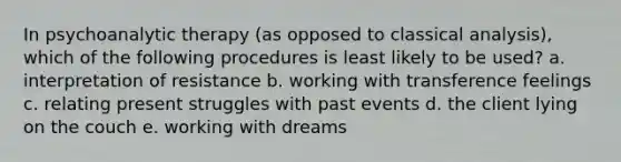 In psychoanalytic therapy (as opposed to classical analysis), which of the following procedures is least likely to be used? a. interpretation of resistance b. working with transference feelings c. relating present struggles with past events d. the client lying on the couch e. working with dreams