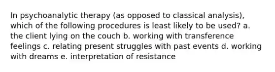 In psychoanalytic therapy (as opposed to classical analysis), which of the following procedures is least likely to be used? a. the client lying on the couch b. working with transference feelings c. relating present struggles with past events d. working with dreams e. interpretation of resistance