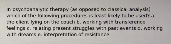 In psychoanalytic therapy (as opposed to classical analysis) which of the following procedures is least likely to be used? ​​a. the client lying on the couch ​​b. working with transference feelings ​​c. relating present struggles with past events ​​d. working with dreams ​​e. interpretation of resistance