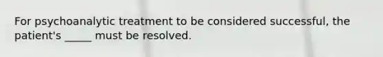 For psychoanalytic treatment to be considered successful, the patient's _____ must be resolved.