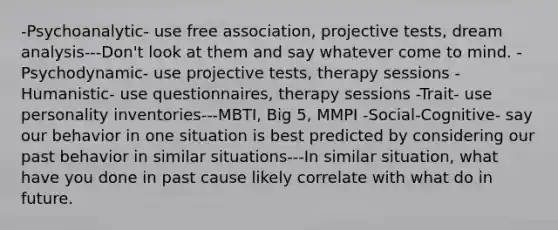 -Psychoanalytic- use free association, projective tests, <a href='https://www.questionai.com/knowledge/kWPIsQVIbG-dream-analysis' class='anchor-knowledge'>dream analysis</a>---Don't look at them and say whatever come to mind. -Psychodynamic- use projective tests, therapy sessions -Humanistic- use questionnaires, therapy sessions -Trait- use personality inventories---MBTI, Big 5, MMPI -Social-Cognitive- say our behavior in one situation is best predicted by considering our past behavior in similar situations---In similar situation, what have you done in past cause likely correlate with what do in future.