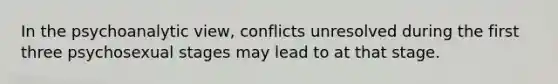 In the psychoanalytic view, conflicts unresolved during the first three psychosexual stages may lead to at that stage.