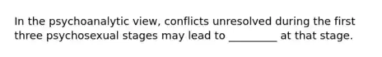 In the psychoanalytic view, conflicts unresolved during the first three psychosexual stages may lead to _________ at that stage.