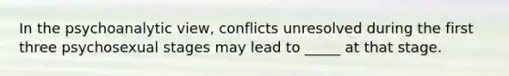 In the psychoanalytic view, conflicts unresolved during the first three psychosexual stages may lead to _____ at that stage.