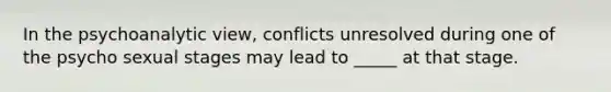 In the psychoanalytic view, conflicts unresolved during one of the psycho sexual stages may lead to _____ at that stage.