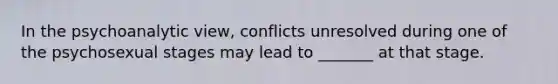 In the psychoanalytic view, conflicts unresolved during one of the psychosexual stages may lead to _______ at that stage.