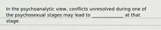 In the psychoanalytic view, conflicts unresolved during one of the psychosexual stages may lead to ______________ at that stage.