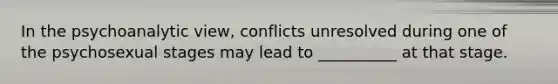 In the psychoanalytic view, conflicts unresolved during one of the psychosexual stages may lead to __________ at that stage.