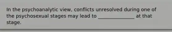 In the psychoanalytic view, conflicts unresolved during one of the psychosexual stages may lead to _______________ at that stage.