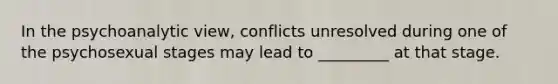 In the psychoanalytic view, conflicts unresolved during one of the psychosexual stages may lead to _________ at that stage.