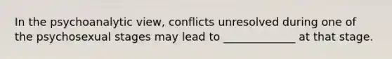 In the psychoanalytic view, conflicts unresolved during one of the psychosexual stages may lead to _____________ at that stage.