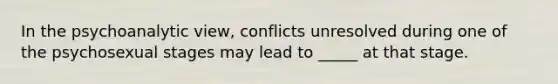 In the psychoanalytic view, conflicts unresolved during one of the psychosexual stages may lead to _____ at that stage.