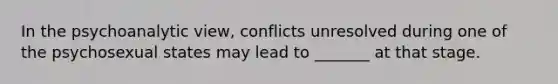 In the psychoanalytic view, conflicts unresolved during one of the psychosexual states may lead to _______ at that stage.