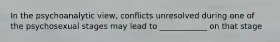 In the psychoanalytic view, conflicts unresolved during one of the psychosexual stages may lead to ____________ on that stage