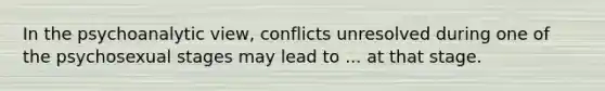 In the psychoanalytic view, conflicts unresolved during one of the psychosexual stages may lead to ... at that stage.