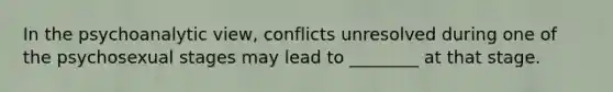 In the psychoanalytic view, conflicts unresolved during one of the psychosexual stages may lead to ________ at that stage.