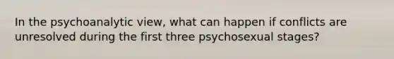 In the psychoanalytic view, what can happen if conflicts are unresolved during the first three psychosexual stages?