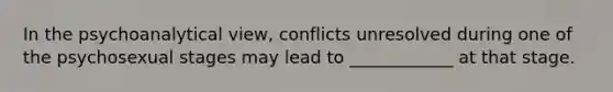 In the psychoanalytical view, conflicts unresolved during one of the psychosexual stages may lead to ____________ at that stage.