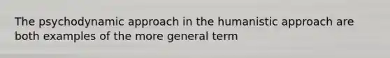 The psychodynamic approach in the humanistic approach are both examples of the more general term