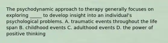 The psychodynamic approach to therapy generally focuses on exploring _____ to develop insight into an individual's psychological problems. A. traumatic events throughout the life span B. childhood events C. adulthood events D. the power of positive thinking