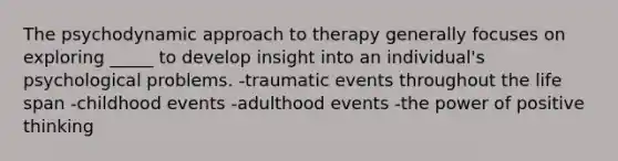 The psychodynamic approach to therapy generally focuses on exploring _____ to develop insight into an individual's psychological problems. -traumatic events throughout the life span -childhood events -adulthood events -the power of positive thinking