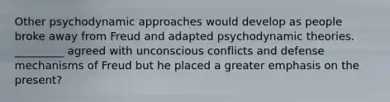 Other psychodynamic approaches would develop as people broke away from Freud and adapted psychodynamic theories. _________ agreed with unconscious conflicts and defense mechanisms of Freud but he placed a greater emphasis on the present?