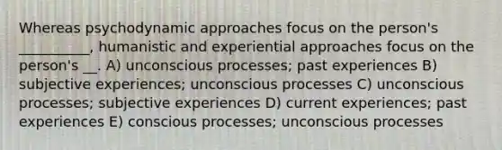 Whereas psychodynamic approaches focus on the person's __________, humanistic and experiential approaches focus on the person's __. A) unconscious processes; past experiences B) subjective experiences; unconscious processes C) unconscious processes; subjective experiences D) current experiences; past experiences E) conscious processes; unconscious processes