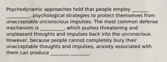 Psychodynamic approaches hold that people employ _______ __________, psychological strategies to protect themselves from unacceptable unconscious impulses. The most common defense mechanism is __________, which pushes threatening and unpleasant thoughts and impulses back into the unconscious. However, because people cannot completely bury their unacceptable thoughts and impulses, anxiety associated with them can produce ________ ________.